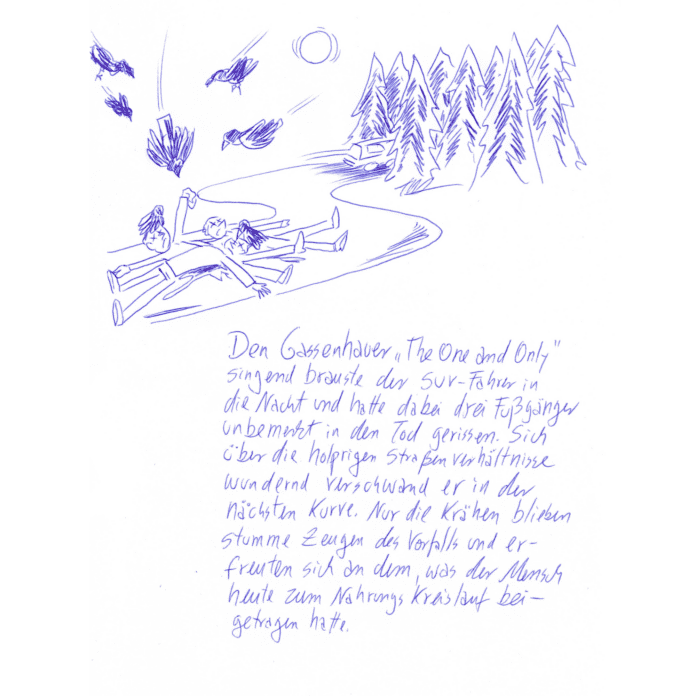 Kritzelschnipsel Nr. 15: Auf der Zeichnung zu sehen sind drei auf der Straße liegende Menschen, über ihnen flattern Krähen. In der Ferne rauscht ein Wagen davon. Darunter steht folgender Text in Handschrift geschrieben: „Den Gassenhauer „The One and Only“ singend brauste der SUV-Fahrer in die Nacht und hatte dabei drei Fußgänger unbemerkt in den Tod gerissen. Sich über die holprigen Straßenverhältnisse wundernd verschwand er in der nächsten Kurve. Nur die Krähen blieben stumme Zeugen des Vorfalls und erfreuten sich an dem, was der Mensch heute zum Nahrungskreislauf beigetragen hatte.“